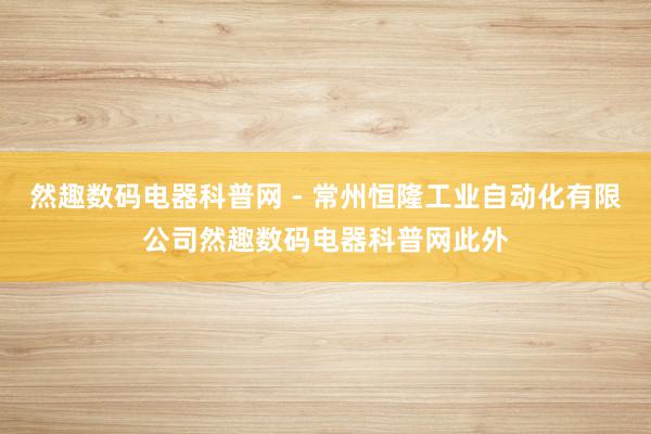 然趣数码电器科普网 - 常州恒隆工业自动化有限公司然趣数码电器科普网此外
