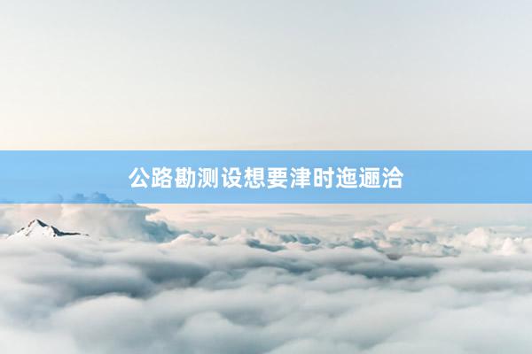 公路勘测设想要津时迤逦洽