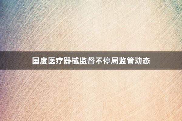 国度医疗器械监督不停局监管动态